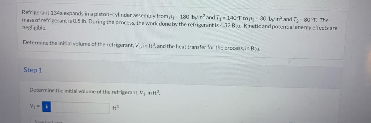 Refrigerant 134a expands in a piston-cylinder assembly from p₁ = 180 lb/in² and T₁ = 140°F to p2 = 30 lb/in² and T₂ = 80 °F. The
mass of refrigerant is 0.5 lb. During the process, the work done by the refrigerant is 4.32 Btu. Kinetic and potential energy effects are
negligible.
Determine the initial volume of the refrigerant, V₁, in ft3, and the heat transfer for the process, in Btu.
Step 1
Determine the initial volume of the refrigerant, V₁, in ft³.
V1 =
Save for Later
ft3