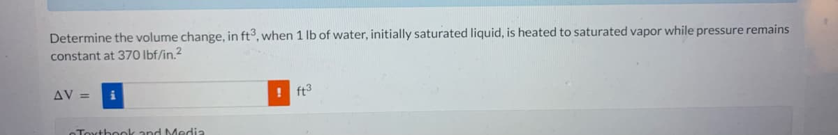 Determine the volume change, in ft3, when 1 lb of water, initially saturated liquid, is heated to saturated vapor while pressure remains
constant at 370 lbf/in.²
AV =
Textbook and Media
! ft³