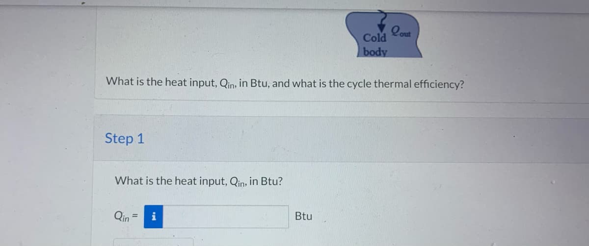 Step 1
What is the heat input, Qin, in Btu, and what is the cycle thermal efficiency?
What is the heat input, Qin, in Btu?
Qin
Cold
body
Btu
Lout