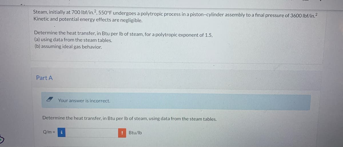 3
Steam, initially at 700 lbf/in.2, 550°F undergoes a polytropic process in a piston-cylinder assembly to a final pressure of 3600 lbf/in.²
Kinetic and potential energy effects are negligible.
Determine the heat transfer, in Btu per lb of steam, for a polytropic exponent of 1.5,
(a) using data from the steam tables.
(b) assuming ideal gas behavior.
Part A
Your answer is incorrect.
Determine the heat transfer, in Btu per lb of steam, using data from the steam tables.
Q/m = i
! Btu/lb