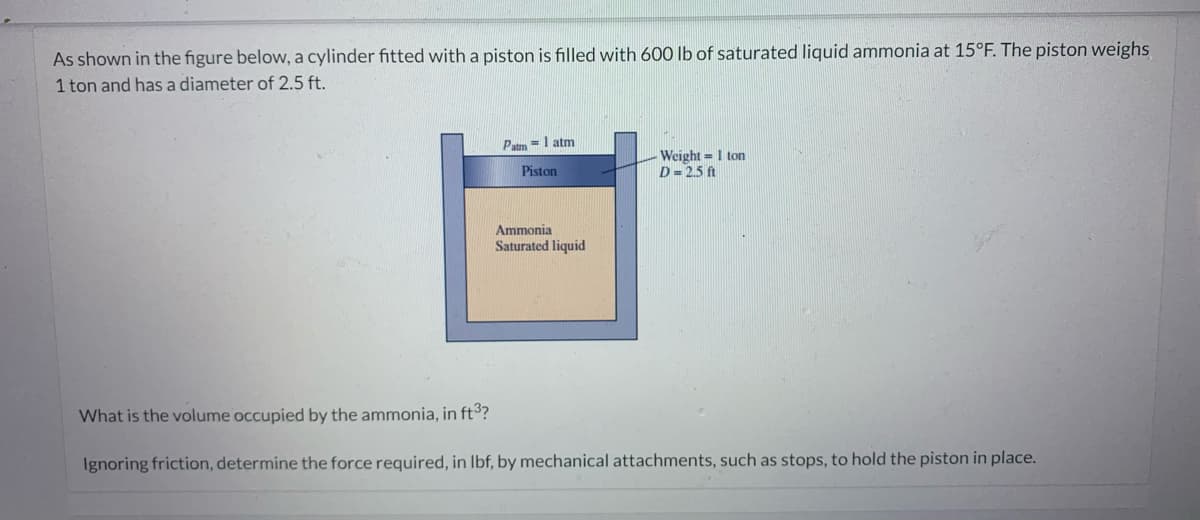 As shown in the figure below, a cylinder fitted with a piston is filled with 600 lb of saturated liquid ammonia at 15°F. The piston weighs
1 ton and has a diameter of 2.5 ft.
Patm= 1 atm
Piston
Ammonia
Saturated liquid
Weight 1 ton
D=2.5 ft
What is the volume occupied by the ammonia, in ft³?
Ignoring friction, determine the force required, in lbf, by mechanical attachments, such as stops, to hold the piston in place.