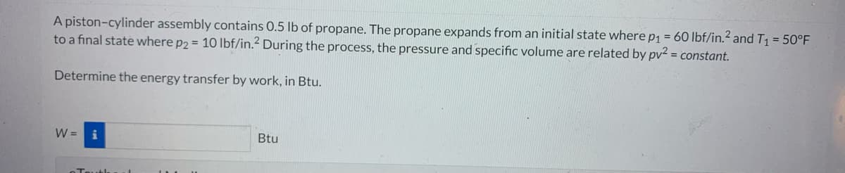 A piston-cylinder assembly contains 0.5 lb of propane. The propane expands from an initial state where p₁ = 60 lbf/in.² and T₁ = 50°F
to a final state where p2 = 10 lbf/in.² During the process, the pressure and specific volume are related by pv² = constant.
Determine the energy transfer by work, in Btu.
W = i
Touth
Btu