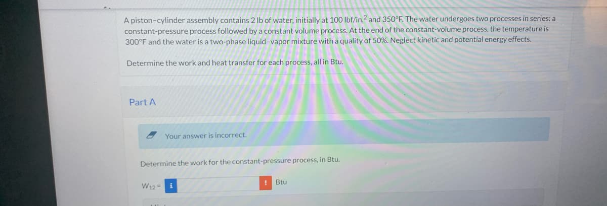 A piston-cylinder assembly contains 2 lb of water, initially at 100 lbf/in.2 and 350°F. The water undergoes two processes in series: a
constant-pressure process followed by a constant volume process. At the end of the constant-volume process, the temperature is
300°F and the water is a two-phase liquid-vapor mixture with a quality of 50%. Neglect kinetic and potential energy effects.
Determine the work and heat transfer for each process, all in Btu.
Part A
Your answer is incorrect.
Determine the work for the constant-pressure process, in Btu.
W12= i
! Btu