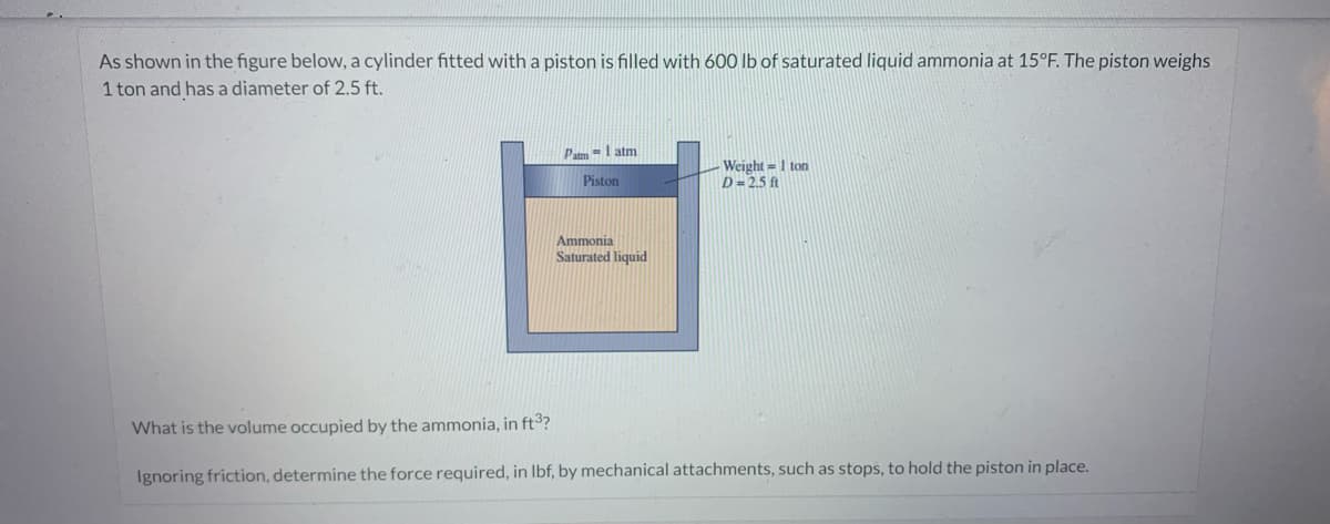 As shown in the figure below, a cylinder fitted with a piston is filled with 600 lb of saturated liquid ammonia at 15°F. The piston weighs
1 ton and has a diameter of 2.5 ft.
Patm1 atm
Piston
Ammonia
Saturated liquid
Weight=1 ton
D=2.5 ft
What is the volume occupied by the ammonia, in ft³?
Ignoring friction, determine the force required, in lbf, by mechanical attachments, such as stops, to hold the piston in place.