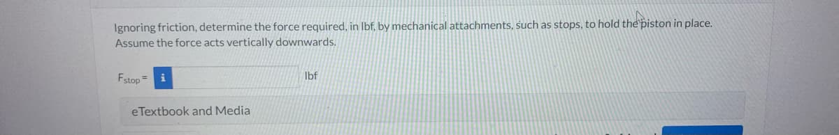 Ignoring friction, determine the force required, in lbf, by mechanical attachments, such as stops, to hold the piston in place.
Assume the force acts vertically
downwards.
Fstop=
eTextbook and Media
lbf