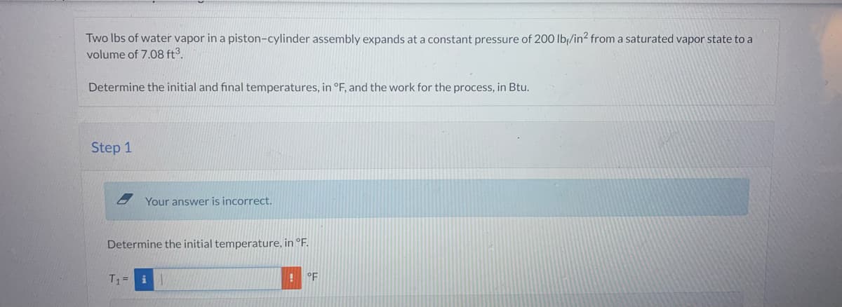 Two lbs of water vapor in a piston-cylinder assembly expands at a constant pressure of 200 lb/in² from a saturated vapor state to a
volume of 7.08 ft³.
Determine the initial and final temperatures, in °F, and the work for the process, in Btu.
Step 1
Your answer is incorrect.
Determine the initial temperature, in °F.
T₁ = i
°F