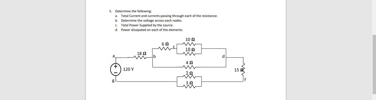 5. Determine the following:
a.
Total Current and currents passing through each of the resistance.
b. Determine the voltage across each nodes.
Total Power Supplied by the source.
Power dissipated on each of the elements.
d.
18 Ω
m
120 V
6Ω
10 Ω
ww
10 Ω
4 Ω
2.02
w
.3 2
d
15