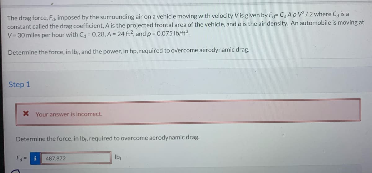 The drag force, Fa, imposed by the surrounding air on a vehicle moving with velocity V is given by Fa= C₁ ApV²/2 where C is a
constant called the drag coefficient, A is the projected frontal area of the vehicle, and p is the air density. An automobile is moving at
V = 30 miles per hour with C = 0.28, A = 24 ft², and p = 0.075 lb/ft³.
Determine the force, in lbf, and the power, in hp, required to overcome aerodynamic drag.
Step 1
X Your answer is incorrect.
Determine the force, in lbf, required to overcome aerodynamic drag.
Fd= i 487.872
lbf