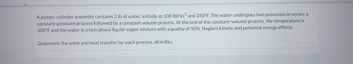 A piston-cylinder assembly contains 2 lb of water, initially at 100 lbf/in.² and 350°F. The water undergoes two processes in series: a
constant-pressure process followed by a constant volume process. At the end of the constant-volume process, the temperature is
300°F and the water is a two-phase liquid-vapor mixture with a quality of 50%. Neglect kinetic and potential energy effects.
Determine the work and heat transfer for each process, all in Btu.