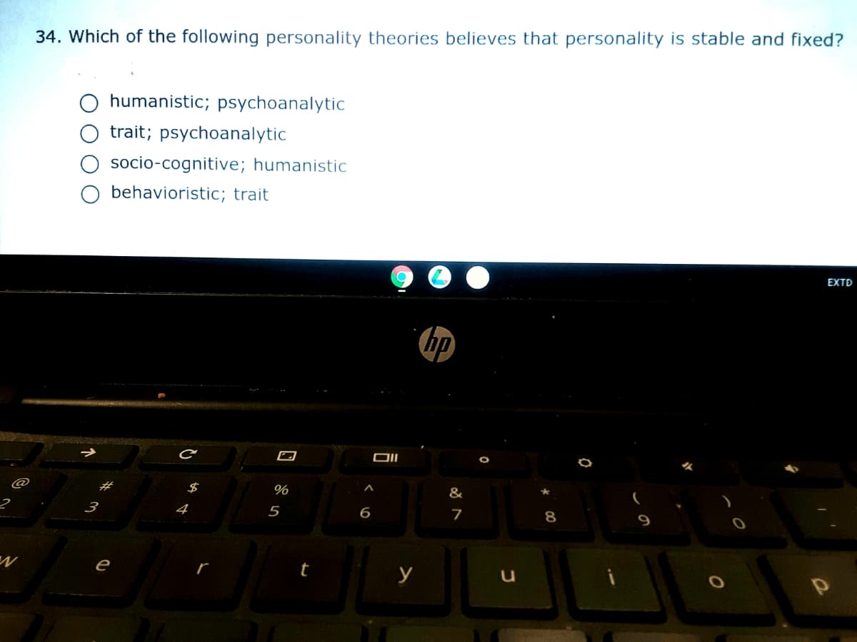 34. Which of the following personality theories believes that personality is stable and fixed?
humanistic; psychoanalytic
trait; psychoanalytic
socio-cognitive; humanistic
behavioristic; trait
EXTD
hp
$
&
3
4
5
7
8
9.
e
t
y
