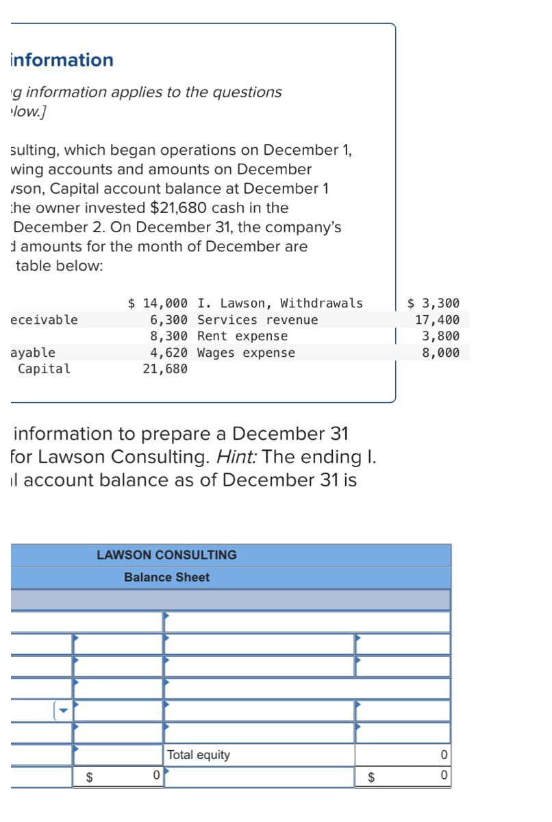 information
'g information applies to the questions
low.]
sulting, which began operations on December 1,
wing accounts and amounts on December
vson, Capital account balance at December 1
the owner invested $21,680 cash in the
December 2. On December 31, the company's
d amounts for the month of December are
table below:
$ 14,000 I. Lawson, Withdrawals
6,300 Services revenue
8,300 Rent expense
4,620 Wages expense
21,680
$ 3,300
eceivable
17,400
3,800
8,000
ayable
Capital
information to prepare a December 31
for Lawson Consulting. Hint: The ending I.
il account balance as of December 31 is
LAWSON CONSULTING
Balance Sheet
Total equity
$
$
