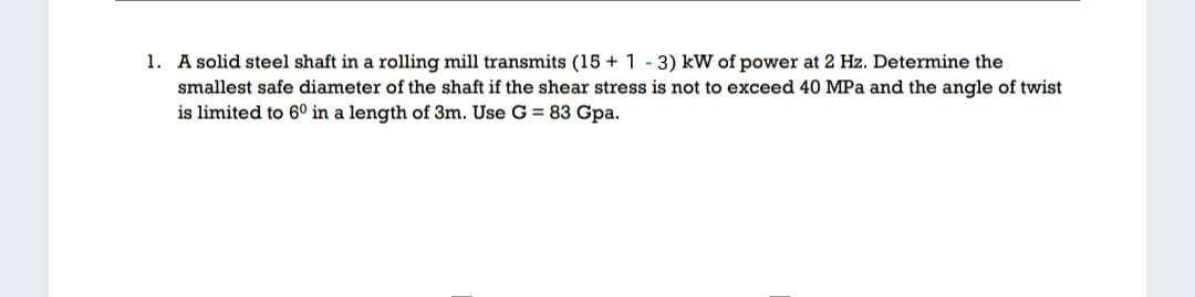 1. A solid steel shaft in a rolling mill transmits (15 + 1 - 3) kW of power at 2 Hz. Determine the
smallest safe diameter of the shaft if the shear stress is not to exceed 40 MPa and the angle of twist
is limited to 6° in a length of 3m. Use G = 83 Gpa.
