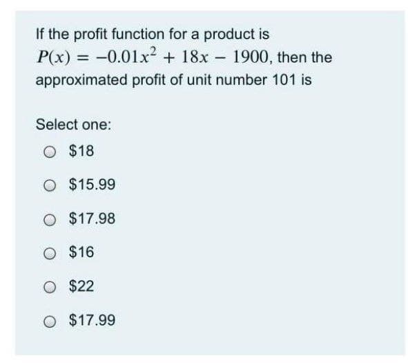 If the profit function for a product is
P(x) = -0.01x² + 18x - 1900, then the
%3D
approximated profit of unit number 101 is
Select one:
O $18
O $15.99
O $17.98
O $16
O $22
O $17.99
