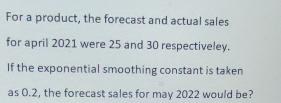 For a product, the forecast and actual sales
for april 2021 were 25 and 30 respectiveley.
If the exponential smoothing constant is taken
as 0.2, the forecast sales for may 2022 would be?
