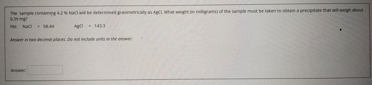 The sample containing 4.2 % NaCl will be determined gravimetrically as AgCl. What weight (in milligrams) of the sample must be taken to obtain a precipitate that will weigh about
0.39 mg?
FM:
NaCl
= 58.44
AgCl
= 143.3
%3D
Answer in two decimal places. Do not include units in the answer.
Answer:
