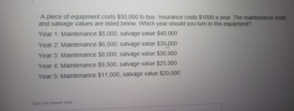 A piece of equipment costs $50,000 to buy. Insurance costs $1000 a year. The maintenance costs
and salvage values are listed below. Which year should you turn in this equipment?
Year 1: Maintenance $5,000, salvage value $40,000
Year 2: Maintenance $6,500, salvage value $35,000
Year 3: Maintenance $8,000, salvage value $30,000
Year 4: Maintenance $9,500, salvage value $25,000
Year 5: Maintenance $11,000, salvage value $20,000
Type your answer here:
