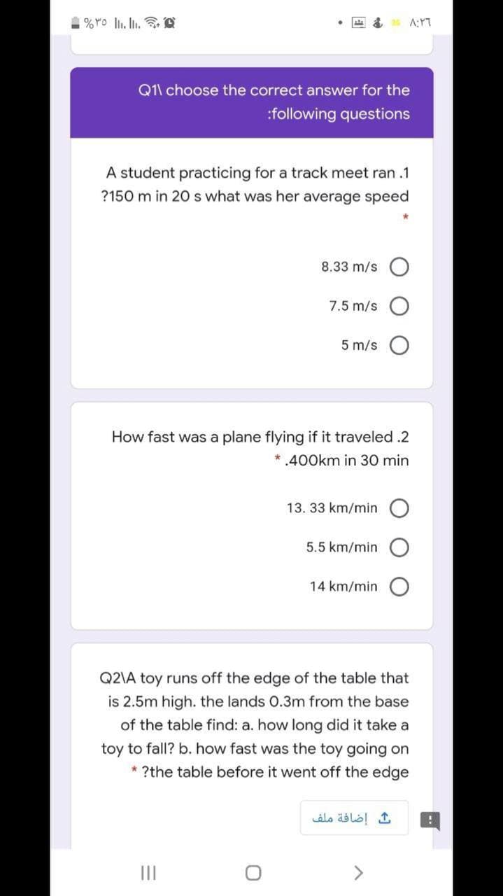 Q1\ choose the correct answer for the
:following questions
A student practicing for a track meet ran .1
?150 m in 20 s what was her average speed
8.33 m/s
7.5 m/s
5 m/s
How fast was a plane flying if it traveled .2
* .400km in 30 min
13. 33 km/min
5.5 km/min
14 km/min
Q2\A toy runs off the edge of the table that
is 2.5m high. the lands 0.3m from the base
of the table find: a. how long did it take a
toy to fall? b. how fast was the toy going on
* ?the table before it went off the edge
إضافة ملف
II
