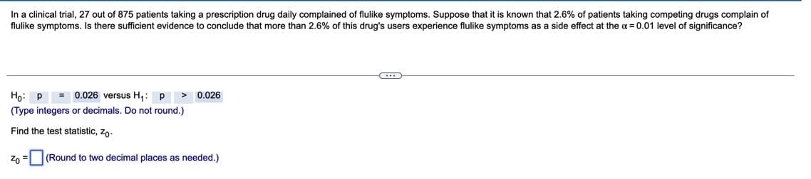 In a clinical trial, 27 out of 875 patients taking a prescription drug daily complained of flulike symptoms. Suppose that it is known that 2.6% of patients taking competing drugs complain of
flulike symptoms. Is there sufficient evidence to conclude that more than 2.6% of this drug's users experience flulike symptoms as a side effect at the a = 0.01 level of significance?
Họ: P
= 0.026 versus H,: p
0.026
(Type integers or decimals. Do not round.)
Find the test statistic, zo.
zo = |(Round to two decimal places as needed.)
