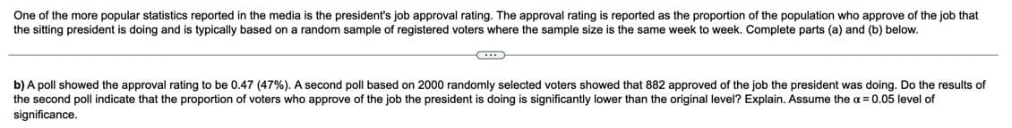 One of the more popular statistics reported in the media is the president's job approval rating. The approval rating is reported as the proportion of the population who approve of the job that
the sitting president is doing and is typically based on a random sample of registered voters where the sample size is the same week to week. Complete parts (a) and (b) below.
b) A poll showed the approval rating to be 0.47 (47%). A second poll based on 2000 randomly selected voters showed that 882 approved of the job the president was doing. Do the results of
the second poll indicate that the proportion of voters who approve of the job the president is doing is significantly lower than the original level? Explain. Assume the a = 0.05 level of
significance.
