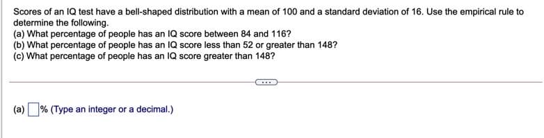 Scores of an IQ test have a bell-shaped distribution with a mean of 100 and a standard deviation of 16. Use the empirical rule to
determine the following.
(a) What percentage of people has an IQ score between 84 and 116?
(b) What percentage of people has an IQ score less than 52 or greater than 148?
(c) What percentage of people has an IQ score greater than 148?
(a) % (Type an integer or a decimal.)
