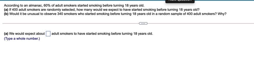 According to an almanac, 60% of adult smokers started smoking before turning 18 years old.
(a) If 400 adult smokers are randomly selected, how many would we expect to have started smoking before turning 18 years old?
(b) Would it be unusual to observe 340 smokers who started smoking before turning 18 years old in a random sample of 400 adult smokers? Why?
(a) We would expect about
adult smokers to have started smoking before turning 18 years old.
(Type a whole number.)

