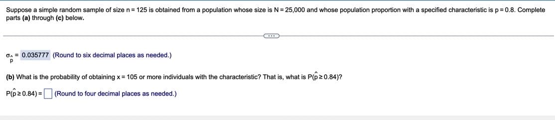 Suppose a simple random sample of size n= 125 is obtained from a population whose size is N = 25,000 and whose population proportion with a specified characteristic is p = 0.8. Complete
parts (a) through (c) below.
On = 0.035777 (Round to six decimal places as needed.)
(b) What is the probability of obtaining x= 105 or more individuals with the characteristic? That is, what is P(p20.84)?
P(p20.84) =
(Round to four decimal places as needed.)
