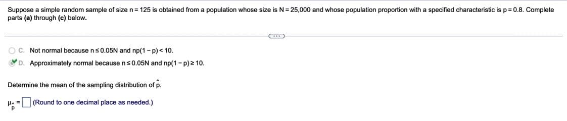 Suppose a simple random sample of size n= 125 is obtained from a population whose size is N= 25,000 and whose population proportion with a specified characteristic is p = 0.8. Complete
parts (a) through (c) below.
O C. Not normal because ns0.05N and np(1- p)< 10.
D. Approximately normal because ns0.05N and np(1 - p)2 10.
Determine the mean of the sampling distribution of p.
(Round to one decimal place as needed.)
