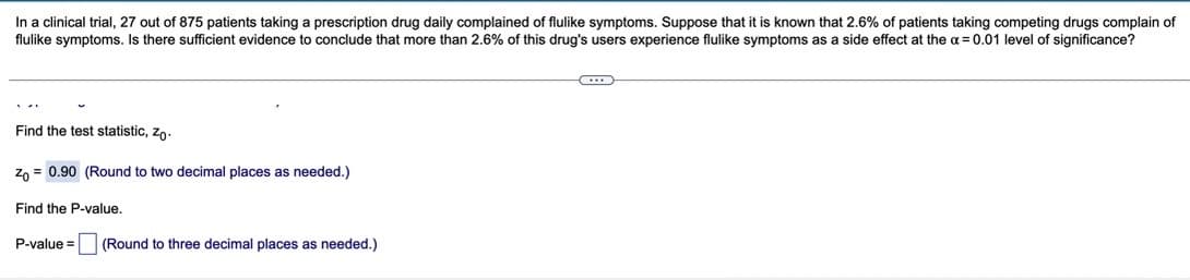 In a clinical trial, 27 out of 875 patients taking a prescription drug daily complained of flulike symptoms. Suppose that it is known that 2.6% of patients taking competing drugs complain of
flulike symptoms. Is there sufficient evidence to conclude that more than 2.6% of this drug's users experience flulike symptoms as a side effect at the a = 0.01 level of significance?
Find the test statistic, zo-
Zn = 0.90 (Round to two decimal places as needed.)
Find the P-value.
P-value =
(Round to three decimal places as needed.)
