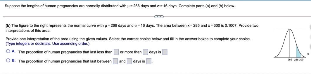 Suppose the lengths of human pregnancies are normally distributed with u = 266 days and o = 16 days. Complete parts (a) and (b) below.
(b) The figure to the right represents the normal curve with u = 266 days and o = 16 days. The area between x = 285 and x = 300 is 0.1007. Provide two
interpretations of this area,
Provide one interpretation of the area using the given values. Select the correct choice below and fill in the answer boxes to complete your choice.
(Type integers or decimals. Use ascending order.)
O A. The proportion of human pregnancies that last less than
or more than
days is
O B. The proportion of human pregnancies that last between
266 285 300
and
days is
