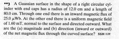 03 A Gaussian surface in the shape of a right circular cyl-
inder with end caps has a radius of 12.0 cm and a length of
80.0 cm. Through one end there is an inward magnetic flux of
25.0 µWb. At the other end there is a uniform magnetic field
of 1.60 mT, normal to the surface and directed outward. What
are the (a) magnitude and (b) direction (inward or outward)
of the net magnetic flux through the curved surface? sSM ILW
