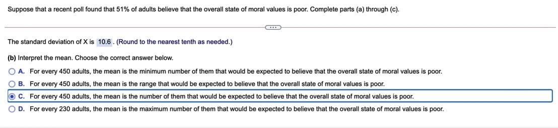 Suppose that a recent poll found that 51% of adults believe that the overall state of moral values is poor. Complete parts (a) through (c).
The standard deviation of X is 10.6. (Round to the nearest tenth as needed.)
(b) Interpret the mean. Choose the correct answer below.
O A. For every 450 adults, the mean is the minimum number of them that would be expected to believe that the overall state of moral values is poor.
O B. For every 450 adults, the mean is the range that would be expected to believe that the overall state of moral values is poor.
O C. For every 450 adults, the mean is the number of them that would be expected to believe that the overall state of moral values is poor.
O D. For every 230 adults, the mean is the maximum number of them that would be expected to believe that the overall state of moral values is poor.
