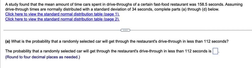 A study found that the mean amount of time cars spent in drive-throughs of a certain fast-food restaurant was 158.5 seconds. Assuming
drive-through times are normally distributed with a standard deviation of 34 seconds, complete parts (a) through (d) below.
Click here to view the standard normal distribution table (page 1).
Click here to view the standard normal distribution table (page 2).
(a) What is the probability that a randomly selected car will get through the restaurant's drive-through in less than 112 seconds?
The probability that a randomly selected car will get through the restaurant's drive-through in less than 112 seconds is
(Round to four decimal places as needed.)
