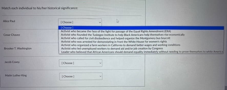 Match each individual to his/her historical significance:
Alice Paul
Cesar Chavez
Brooker T. Washington
Jacob Coxey
Matin Luther King
[Choose ]
[Choose
Activist who became the face of the fight for passage of the Equal Rights Amendment (ERA)
Activist who founded the Tuskegee Institute to help Black Americans help themselves rise economically
Activist who called for civil disobedience and helped organize the Montgomery bus boycott
Activist who was arrested for demonstating in front the White House for women's rights
Activist who organized a farm workers in California to demand better wages and working conditions
Activist who led unemployed workers to demand aid and/or job creation by Congress
Leader who believed that African Americans should demand equality immediately without needing to prove themselves to white America
[Choose ]
[Choose ]