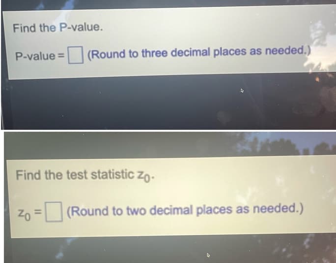 Find the P-value.
P-value = (Round to three decimal places as needed.)
Find the test statistic zo.
Zo = (Round to two decimal places as needed.)
