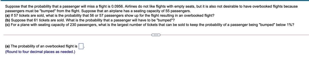 Suppose that the probability that a passenger will miss a flight is 0.0956. Airlines do not like flights with empty seats, but it is also not desirable to have overbooked flights because
passengers must be "bumped" from the flight. Suppose that an airplane has a seating capacity of 55 passengers.
(a) If 57 tickets are sold, what is the probability that 56 or 57 passengers show up for the flight resulting in an overbooked flight?
(b) Suppose that 61 tickets are sold. What is the probability that a passenger will have to be "bumped"?
(c) For a plane with seating capacity of 230 passengers, what is the largest number of tickets that can be sold to keep the probability of a passenger being "bumped" below 1%?
(a) The probability of an overbooked flight is
(Round to four decimal places as needed.)
