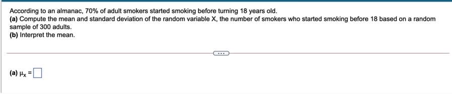 According to an almanac, 70% of adult smokers started smoking before turning 18 years old.
(a) Compute the mean and standard deviation of the random variable X, the number of smokers who started smoking before 18 based on a random
sample of 300 adults.
(b) Interpret the mean.
(a) Hx =

