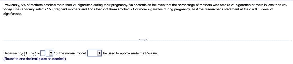 Previously, 5% of mothers smoked more than 21 cigarettes during their pregnancy. An obstetrician believes that the percentage of mothers who smoke 21 cigarettes or more is less than 5%
today. She randomly selects 150 pregnant mothers and finds that 2 of them smoked 21 or more cigarettes during pregnancy. Test the researcher's statement at the a = 0.05 level of
significance.
Because npo (1- Po) =L
V 10, the normal model
V be used to approximate the P-value.
(Round to one decimal place as needed.)
