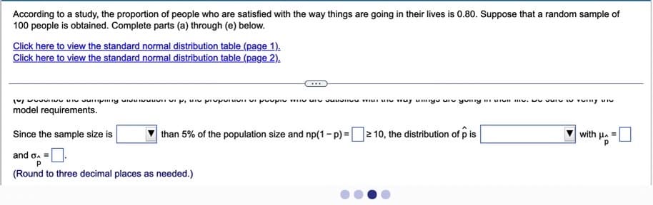 According to a study, the proportion of people who are satisfied with the way things are going in their lives is 0.80. Suppose that a random sample of
100 people is obtained. Complete parts (a) through (e) below.
Click here to view the standard normal distribution table (page 1).
Click here to view the standard normal distribution table (page 2).
...
model requirements.
Since the sample size is
than 5% of the population size and np(1- p) =2 10, the distribution of p is
with H. =
and o. =
(Round to three decimal places as needed.)
