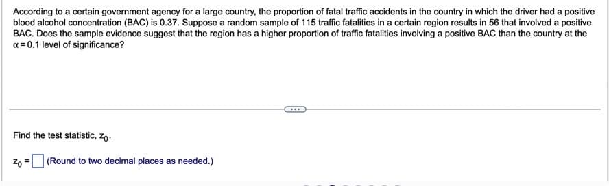 According to a certain government agency for a large country, the proportion of fatal traffic accidents in the country in which the driver had a positive
blood alcohol concentration (BAC) is 0.37. Suppose a random sample of 115 traffic fatalities in a certain region results in 56 that involved a positive
BAC. Does the sample evidence suggest that the region has a higher proportion of traffic fatalities involving a positive BAC than the country at the
a = 0.1 level of significance?
Find the test statistic, zo.
20 =
(Round to two decimal places as needed.)
