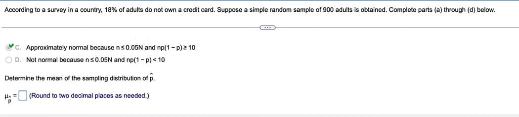 According to a survey in a country, 18% of adults do not own a credit card. Suppose a simple random sample of 900 adults is obtained. Complete parts (a) through (d) below.
Oc. Approximately normal because ns0.05N and np(1- p) 2 10
O D. Not normal because ns0.05N and np(1- p) < 10
Determine the mean of the sampling distribution of p.
HA =
(Round to two decimal places as needed.)
