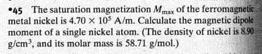 •45 The saturation magnetization Mmax of the ferromagnetic
metal nickel is 4.70 x 10$ A/m. Calculate the magnetic dipole
moment of a single nickel atom. (The density of nickel is 8.90
g/cm, and its molar mass is 58.71 g/mol.)
