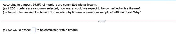 According to a report, 57.5% of murders are committed with a firearm.
(a) If 200 murders are randomly selected, how many would we expect to be committed with a firearm?
(b) Would it be unusual to observe 136 murders by firearm in a random sample of 200 murders? Why?
(a) We would expect
to be committed with a firearm.

