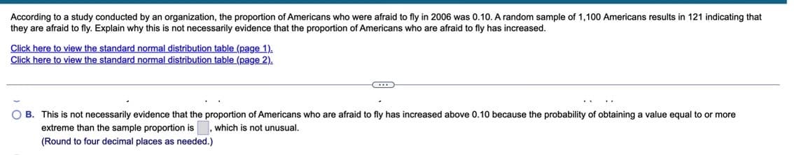 According to a study conducted by an organization, the proportion of Americans who were afraid to fly in 2006 was 0.10. A random sample of 1,100 Americans results in 121 indicating that
they are afraid to fly. Explain why this is not necessarily evidence that the proportion of Americans who are afraid to fly has increased.
Click here to view the standard normal distribution table (page 1).
Click here to view the standard normal distribution table (page 2).
O B. This is not necessarily evidence that the proportion of Americans who are afraid to fly has increased above 0.10 because the probability of obtaining a value equal to or more
extreme than the sample proportion is
which is not unusual.
(Round to four decimal places as needed.)

