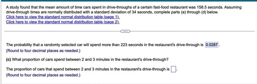 A study found that the mean amount of time cars spent in drive-throughs of a certain fast-food restaurant was 158.5 seconds. Assuming
drive-through times are normally distributed with a standard deviation of 34 seconds, complete parts (a) through (d) below.
Click here to view the standard normal distribution table (page 1).
Click here to view the standard normal distribution table (page 2).
The probability that a randomly selected car will spend more than 223 seconds in the restaurant's drive-through is 0.0287.
(Round to four decimal places as needed.)
(c) What proportion of cars spend between 2 and 3 minutes in the restaurant's drive-through?
The proportion of cars that spend between 2 and 3 minutes in the restaurant's drive-through is
(Round to four decimal places as needed.)
