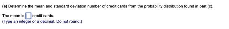(e) Determine the mean and standard deviation number of credit cards from the probability distribution found in part (c).
The mean is | credit cards.
(Type an integer or a decimal. Do not round.)
