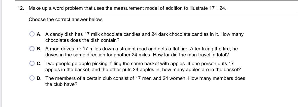 12. Make up a word problem that uses the measurement model of addition to illustrate 17 + 24.
Choose the correct answer below.
O A. A candy dish has 17 milk chocolate candies and 24 dark chocolate candies in it. How many
chocolates does the dish contain?
B. A man drives for 17 miles down a straight road and gets a flat tire. After fixing the tire, he
drives in the same direction for another 24 miles. How far did the man travel in total?
C. Two people go apple picking, filling the same basket with apples. If one person puts 17
apples in the basket, and the other puts 24 apples in, how many apples are in the basket?
O D. The members of a certain club consist of 17 men and 24 women. How many members does
the club have?

