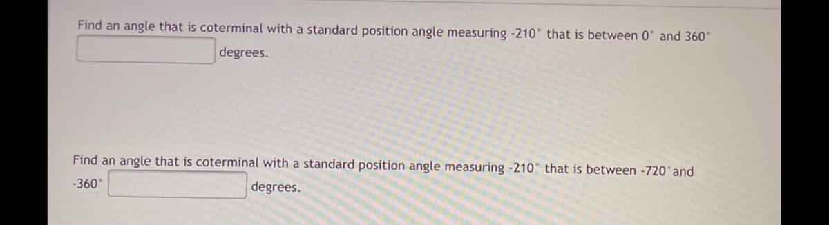 Find an angle that is coterminal with a standard position angle measuring -210° that is between 0° and 360°
degrees.
Find an angle that is coterminal with a standard position angle measuring -210° that is between -720°and
-360°
degrees.
