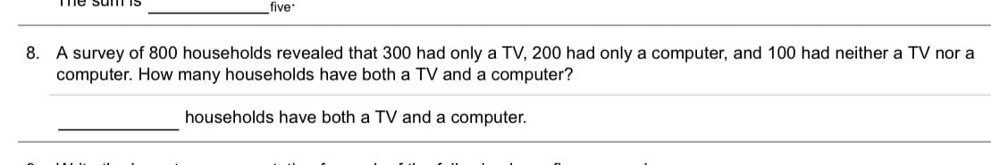 five
A survey of 800 households revealed that 300 had only a TV, 200 had only a computer, and 100 had neither a TV nor a
computer. How many households have both a TV and a computer?
8.
households have both a TV and a computer.
