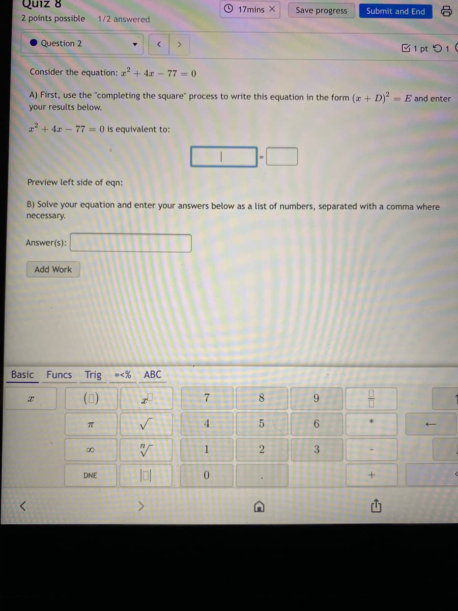 Quiz 8
17mins X
Save progress
Submit and End
2 points possible
1/2 answered
Question 2
1 pt 51 (
Consider the equation: x + 4x - 77 = 0
A) First, use the "completing the square" process to write this equation in the form (x + D)²
= E and enter
your results below.
x + 4x – 77 = 0 is equivalent to:
Preview left side of eqn:
B) Solve your equation and enter your answers below as a list of numbers, separated with a comma where
necessary.
Answer(s):
Add Work
Basic
Funcs
Trig =<%
АВС
7
8.
T
4
5
6.
1
2
3
DNE
(1)
8.
