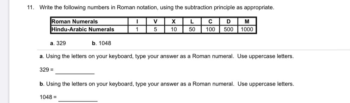 11. Write the following numbers in Roman notation, using the subtraction principle as appropriate.
Roman Numerals
Hindu-Arabic Numerals
V
X
M
1
10
50
100
500
1000
а. 329
b. 1048
a. Using the letters on your keyboard, type your answer as a Roman numeral. Use uppercase letters.
329 =
b. Using the letters on your keyboard, type your answer as a Roman numeral. Use uppercase letters.
1048 =
